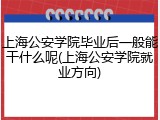 上海公安学院毕业后一般能干什么呢(上海公安学院就业方向)