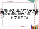 兰州石化职业技术大学专业开设有哪些,特色在哪(兰石化专业特色)