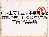 广西工商职业技术学院地址在哪个市，什么区县(广西工商学院在哪)
