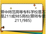 晋中师范高等专科学校是不是211或985高校(晋师专非211/985)