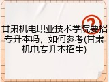 甘肃机电职业技术学院要招专升本吗，如何参考(甘肃机电专升本招生)