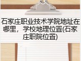 石家庄职业技术学院地址在哪里，学校地理位置(石家庄职院位置)