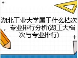 湖北工业大学属于什么档次，专业排行分析(湖工大档次与专业排行)