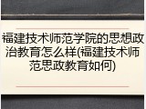 福建技术师范学院的思想政治教育怎么样(福建技术师范思政教育如何)