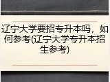辽宁大学要招专升本吗，如何参考(辽宁大学专升本招生参考)