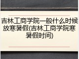 吉林工商学院一般什么时候放寒暑假(吉林工商学院寒暑假时间)