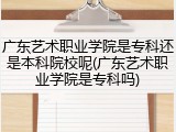 广东艺术职业学院是专科还是本科院校呢(广东艺术职业学院是专科吗)