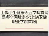 上饶卫生健康职业学院官网是哪个网址多少(上饶卫健职业学院官网)