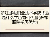 浙江邮电职业技术学院毕业是什么学历有何优势(浙邮职院学历优势)