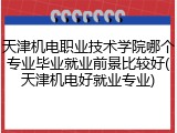 天津机电职业技术学院哪个专业毕业就业前景比较好(天津机电好就业专业)