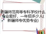 新疆师范高等专科学校什么专业最好，一年招多少人(新疆师专优势专业)
