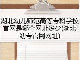 湖北幼儿师范高等专科学校官网是哪个网址多少(湖北幼专官网网址)