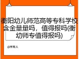 衡阳幼儿师范高等专科学校含金量量吗，值得报吗(衡幼师专值得报吗)