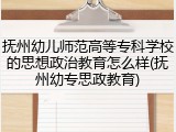 抚州幼儿师范高等专科学校的思想政治教育怎么样(抚州幼专思政教育)
