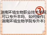 湖南环境生物职业技术学院可以专升本吗，如何操作(湖南环境生物学院专升本)