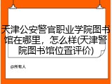 天津公安警官职业学院图书馆在哪里，怎么样(天津警院图书馆位置评价)