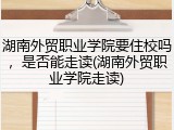 湖南外贸职业学院要住校吗，是否能走读(湖南外贸职业学院走读)