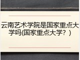 云南艺术学院是国家重点大学吗(国家重点大学？)