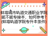 蚌埠城市轨道交通职业学院能不能专接本，如何参考？(蚌埠轨道学院专升本条件)