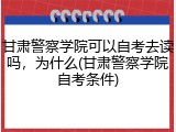 甘肃警察学院可以自考去读吗，为什么(甘肃警察学院自考条件)
