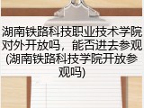 湖南铁路科技职业技术学院对外开放吗，能否进去参观(湖南铁路科技学院开放参观吗)