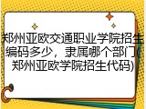 郑州亚欧交通职业学院招生编码多少，隶属哪个部门(郑州亚欧学院招生代码)