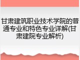 甘肃建筑职业技术学院的普通专业和特色专业详解(甘肃建院专业解析)