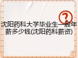 沈阳药科大学毕业生一般年薪多少钱(沈阳药科薪资)