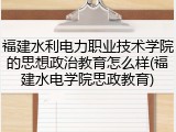 福建水利电力职业技术学院的思想政治教育怎么样(福建水电学院思政教育)