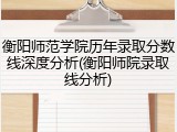 衡阳师范学院历年录取分数线深度分析(衡阳师院录取线分析)