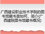 广西建设职业技术学院的图书馆藏书量如何，简介(广西建院图书馆藏书概况)
