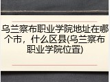 乌兰察布职业学院地址在哪个市，什么区县(乌兰察布职业学院位置)