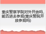 重庆警察学院对外开放吗，能否进去参观(重庆警院开放参观吗)
