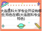 大连医科大学专业开设有哪些,特色在哪(大连医科专业特色)