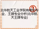 北华航天工业学院有哪些专业，王牌专业分析(北华航天王牌专业)