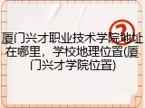 厦门兴才职业技术学院地址在哪里，学校地理位置(厦门兴才学院位置)