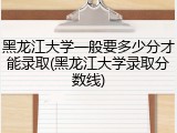 黑龙江大学一般要多少分才能录取(黑龙江大学录取分数线)
