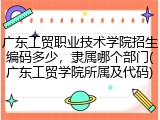 广东工贸职业技术学院招生编码多少，隶属哪个部门(广东工贸学院所属及代码)