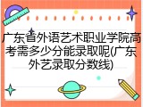 广东省外语艺术职业学院高考需多少分能录取呢(广东外艺录取分数线)