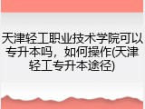 天津轻工职业技术学院可以专升本吗，如何操作(天津轻工专升本途径)
