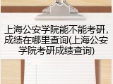 上海公安学院能不能考研，成绩在哪里查询(上海公安学院考研成绩查询)