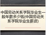 中国劳动关系学院毕业生一般年薪多少钱(中国劳动关系学院毕业生薪资)