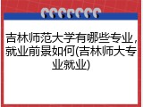 吉林师范大学有哪些专业，就业前景如何(吉林师大专业就业)