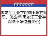 黑龙江工业学院图书馆在哪里，怎么样(黑龙江工业学院图书馆位置评价)