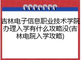 吉林电子信息职业技术学院办理入学有什么攻略没(吉林电院入学攻略)
