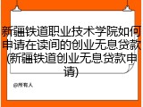 新疆铁道职业技术学院如何申请在读间的创业无息贷款(新疆铁道创业无息贷款申请)