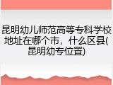 昆明幼儿师范高等专科学校地址在哪个市，什么区县(昆明幼专位置)