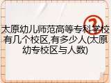 太原幼儿师范高等专科学校有几个校区,有多少人(太原幼专校区与人数)