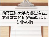 西南医科大学有哪些专业，就业前景如何(西南医科大专业就业)