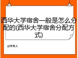 西华大学宿舍一般是怎么分配的(西华大学宿舍分配方式)